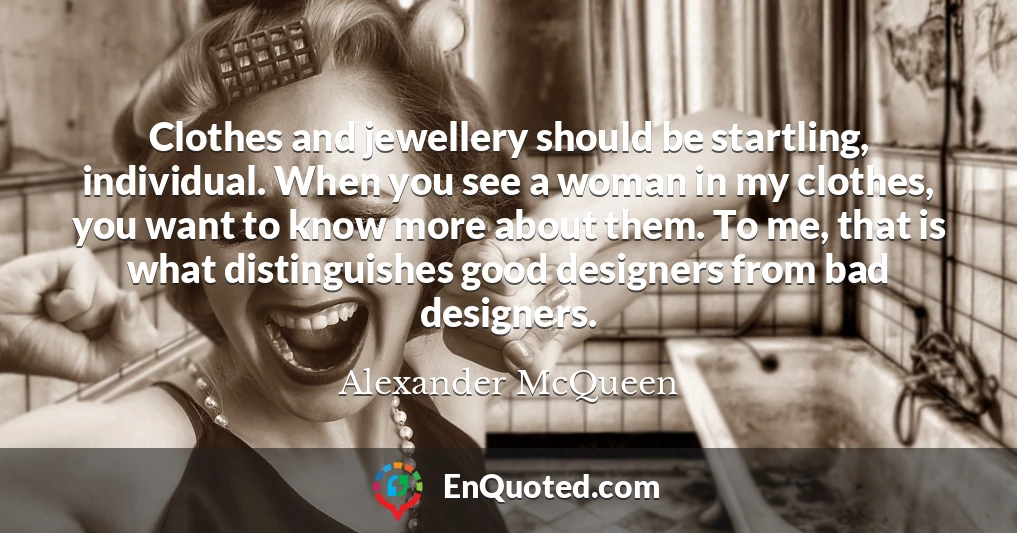 Clothes and jewellery should be startling, individual. When you see a woman in my clothes, you want to know more about them. To me, that is what distinguishes good designers from bad designers.