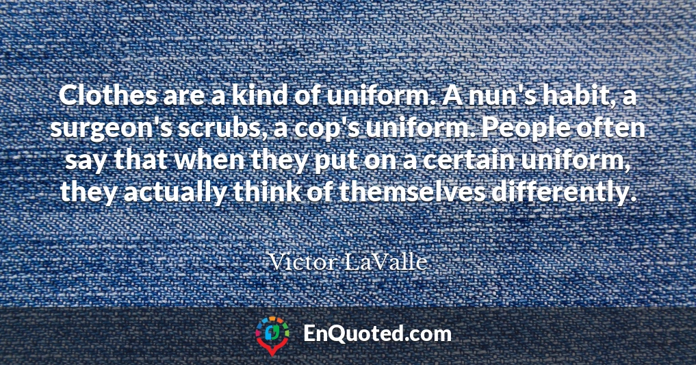 Clothes are a kind of uniform. A nun's habit, a surgeon's scrubs, a cop's uniform. People often say that when they put on a certain uniform, they actually think of themselves differently.