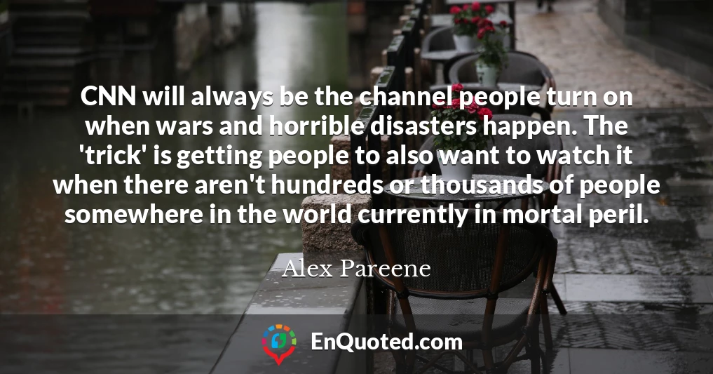 CNN will always be the channel people turn on when wars and horrible disasters happen. The 'trick' is getting people to also want to watch it when there aren't hundreds or thousands of people somewhere in the world currently in mortal peril.
