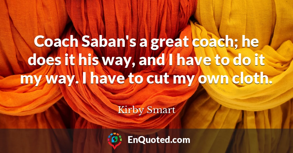 Coach Saban's a great coach; he does it his way, and I have to do it my way. I have to cut my own cloth.
