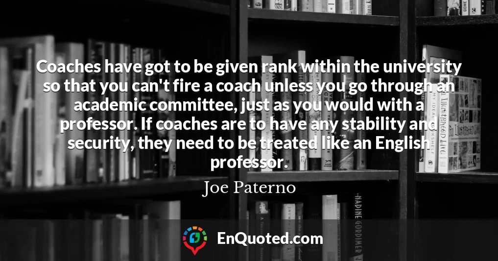Coaches have got to be given rank within the university so that you can't fire a coach unless you go through an academic committee, just as you would with a professor. If coaches are to have any stability and security, they need to be treated like an English professor.
