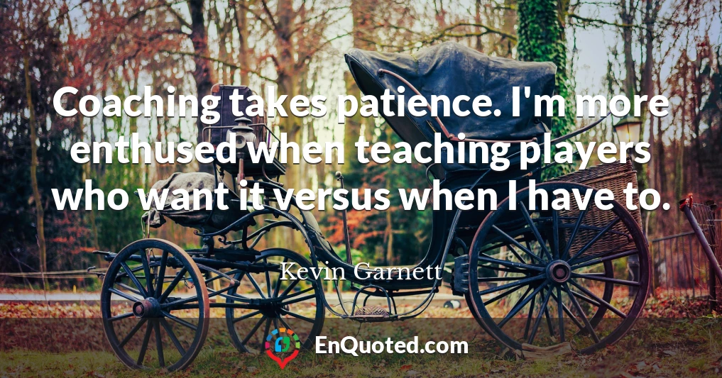 Coaching takes patience. I'm more enthused when teaching players who want it versus when I have to.