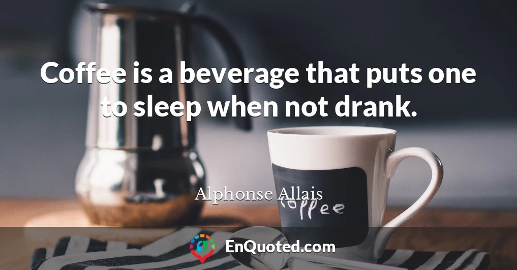 Coffee is a beverage that puts one to sleep when not drank.