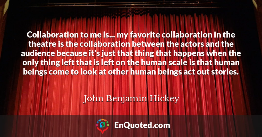 Collaboration to me is... my favorite collaboration in the theatre is the collaboration between the actors and the audience because it's just that thing that happens when the only thing left that is left on the human scale is that human beings come to look at other human beings act out stories.