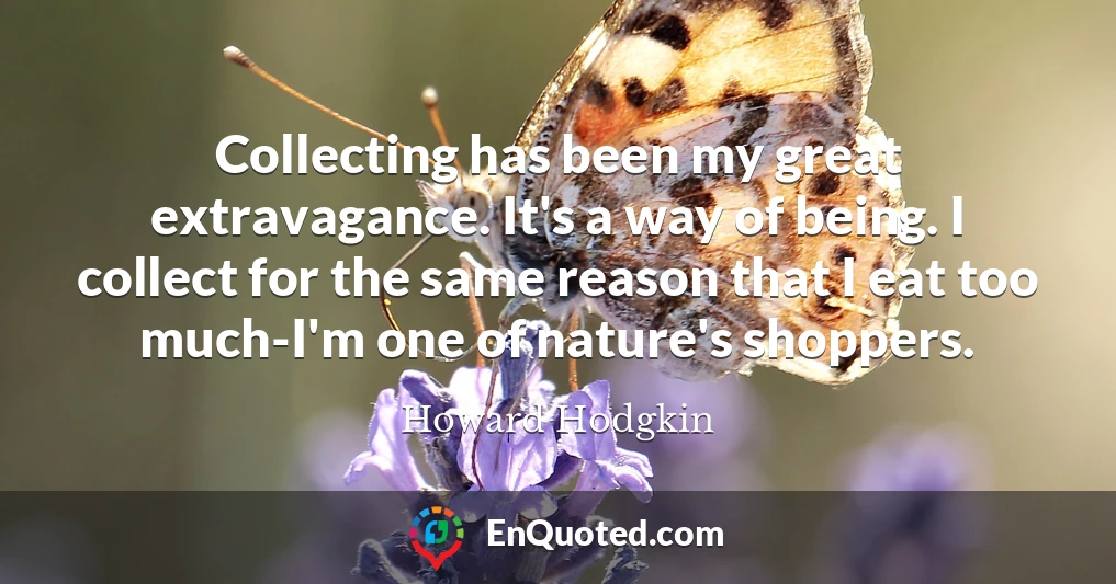 Collecting has been my great extravagance. It's a way of being. I collect for the same reason that I eat too much-I'm one of nature's shoppers.