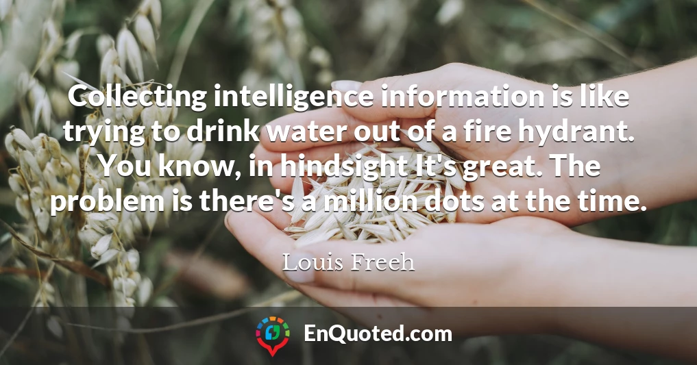 Collecting intelligence information is like trying to drink water out of a fire hydrant. You know, in hindsight It's great. The problem is there's a million dots at the time.