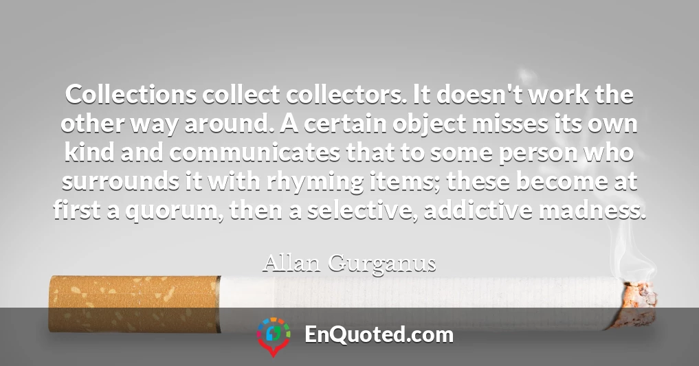 Collections collect collectors. It doesn't work the other way around. A certain object misses its own kind and communicates that to some person who surrounds it with rhyming items; these become at first a quorum, then a selective, addictive madness.