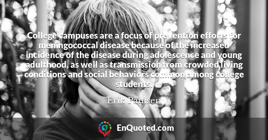 College campuses are a focus of prevention efforts for meningococcal disease because of the increased incidence of the disease during adolescence and young adulthood, as well as transmission from crowded living conditions and social behaviors common among college students.