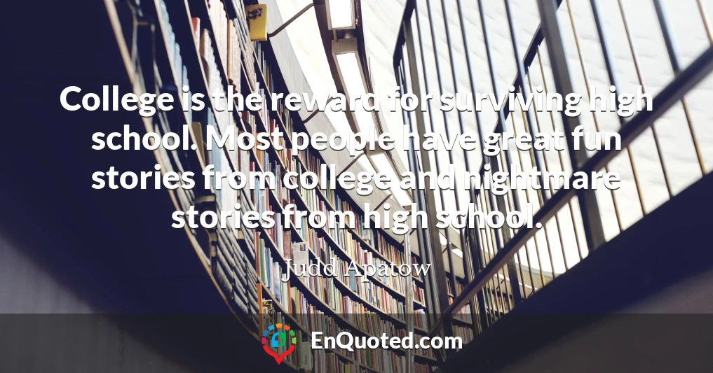 College is the reward for surviving high school. Most people have great fun stories from college and nightmare stories from high school.