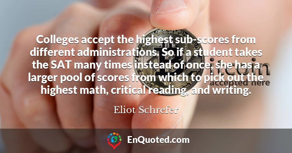 Colleges accept the highest sub-scores from different administrations. So if a student takes the SAT many times instead of once, she has a larger pool of scores from which to pick out the highest math, critical reading, and writing.