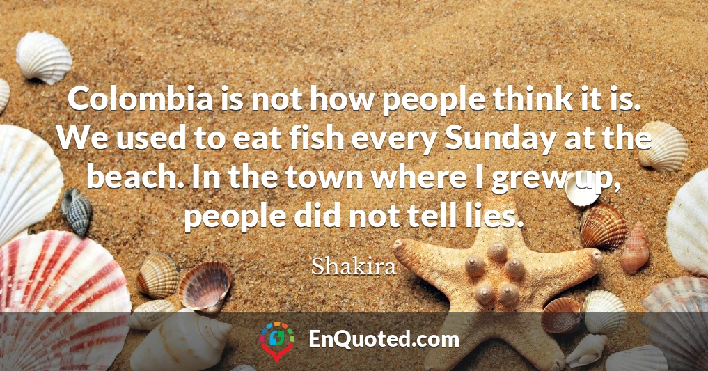 Colombia is not how people think it is. We used to eat fish every Sunday at the beach. In the town where I grew up, people did not tell lies.