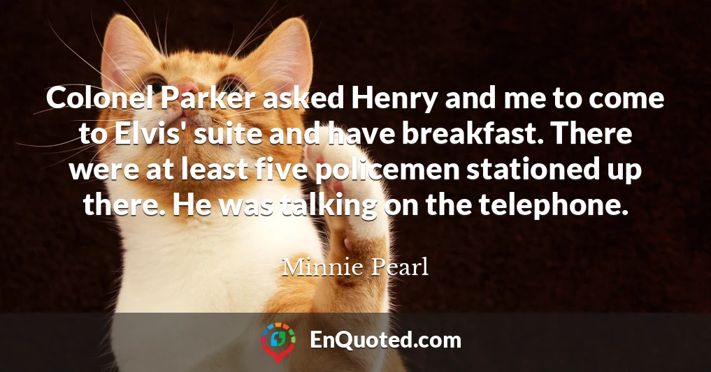 Colonel Parker asked Henry and me to come to Elvis' suite and have breakfast. There were at least five policemen stationed up there. He was talking on the telephone.