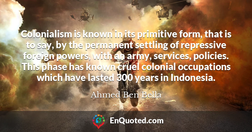 Colonialism is known in its primitive form, that is to say, by the permanent settling of repressive foreign powers, with an army, services, policies. This phase has known cruel colonial occupations which have lasted 300 years in Indonesia.