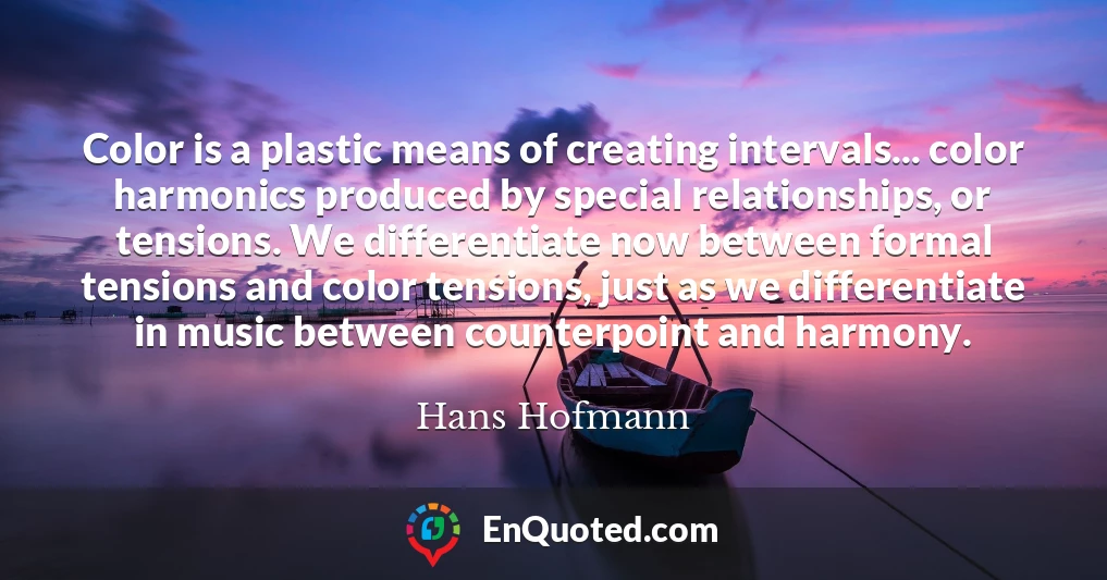 Color is a plastic means of creating intervals... color harmonics produced by special relationships, or tensions. We differentiate now between formal tensions and color tensions, just as we differentiate in music between counterpoint and harmony.