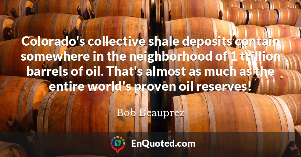 Colorado's collective shale deposits contain somewhere in the neighborhood of 1 trillion barrels of oil. That's almost as much as the entire world's proven oil reserves!