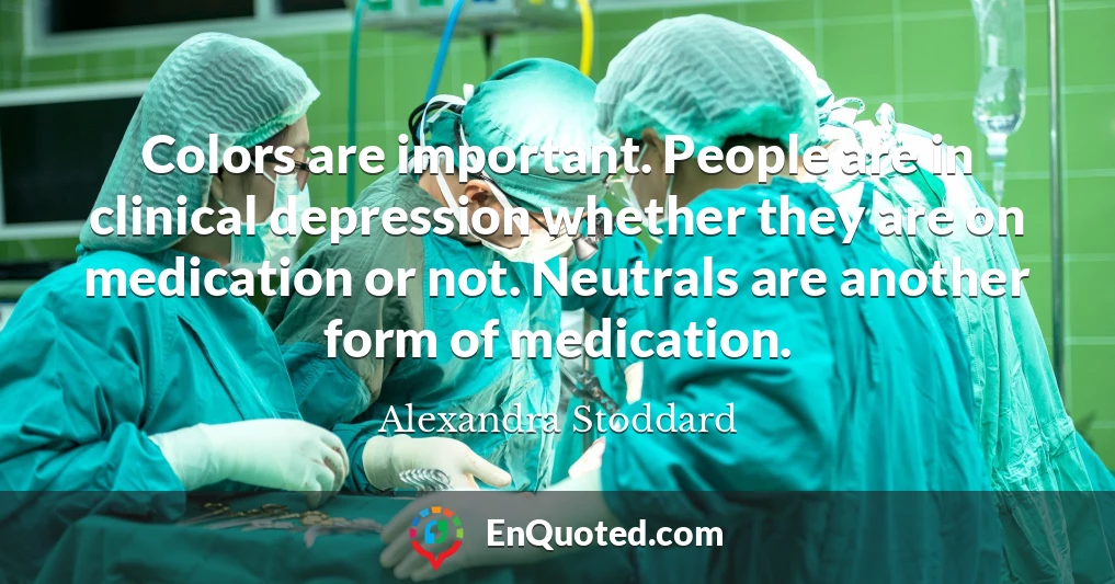 Colors are important. People are in clinical depression whether they are on medication or not. Neutrals are another form of medication.