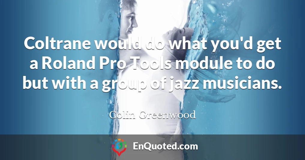 Coltrane would do what you'd get a Roland Pro Tools module to do but with a group of jazz musicians.