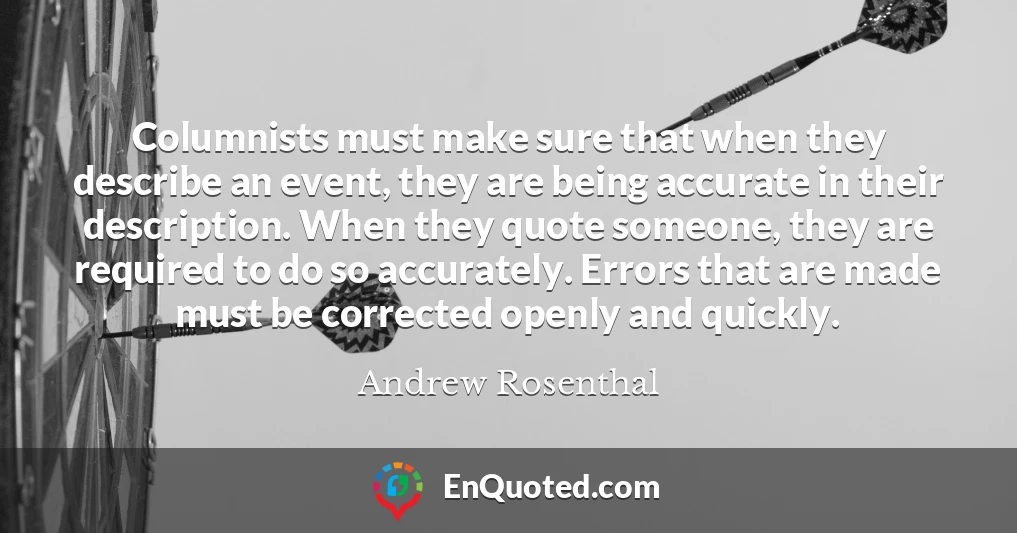 Columnists must make sure that when they describe an event, they are being accurate in their description. When they quote someone, they are required to do so accurately. Errors that are made must be corrected openly and quickly.