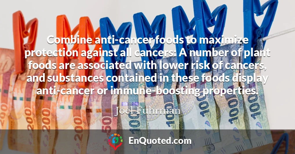 Combine anti-cancer foods to maximize protection against all cancers: A number of plant foods are associated with lower risk of cancers, and substances contained in these foods display anti-cancer or immune-boosting properties.