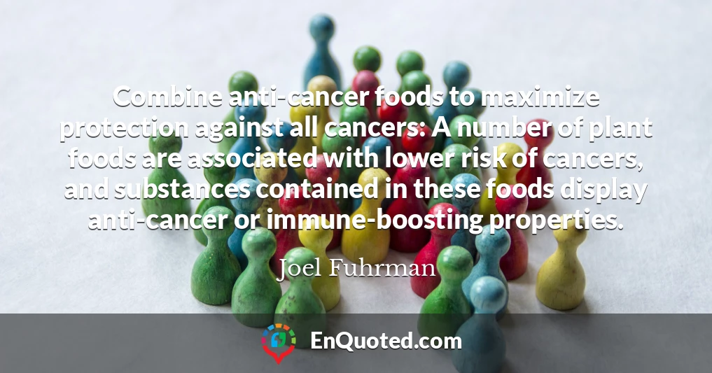 Combine anti-cancer foods to maximize protection against all cancers: A number of plant foods are associated with lower risk of cancers, and substances contained in these foods display anti-cancer or immune-boosting properties.