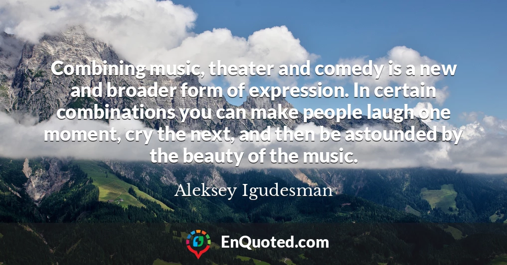 Combining music, theater and comedy is a new and broader form of expression. In certain combinations you can make people laugh one moment, cry the next, and then be astounded by the beauty of the music.