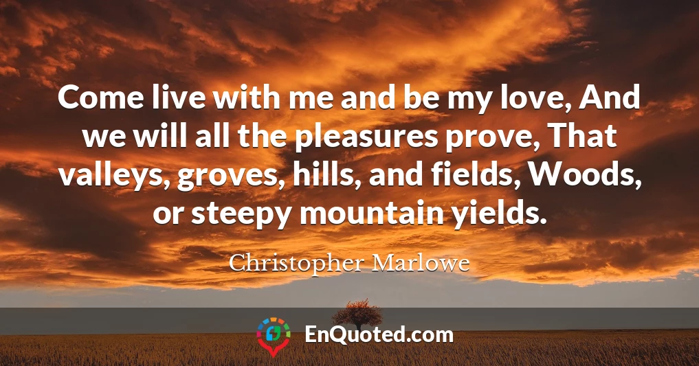 Come live with me and be my love, And we will all the pleasures prove, That valleys, groves, hills, and fields, Woods, or steepy mountain yields.