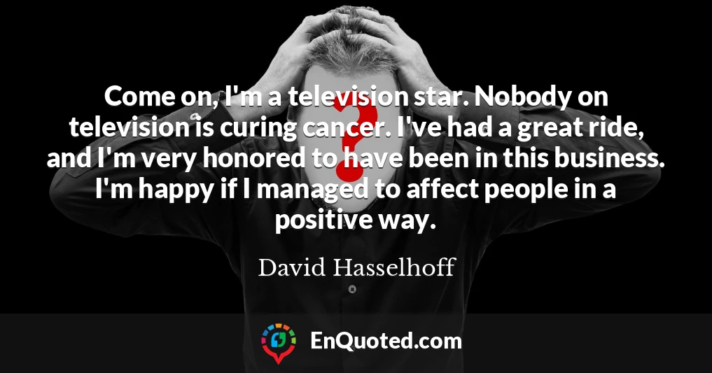 Come on, I'm a television star. Nobody on television is curing cancer. I've had a great ride, and I'm very honored to have been in this business. I'm happy if I managed to affect people in a positive way.