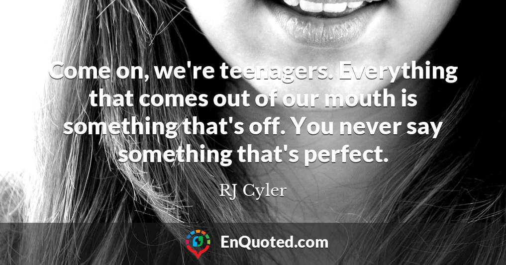 Come on, we're teenagers. Everything that comes out of our mouth is something that's off. You never say something that's perfect.