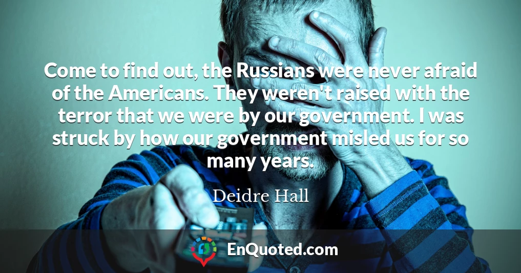 Come to find out, the Russians were never afraid of the Americans. They weren't raised with the terror that we were by our government. I was struck by how our government misled us for so many years.