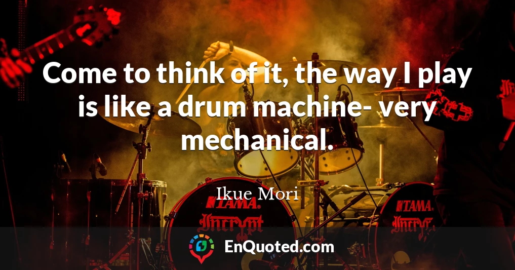 Come to think of it, the way I play is like a drum machine- very mechanical.