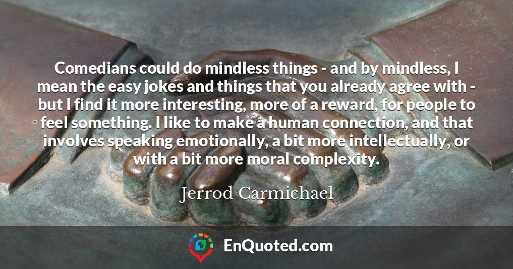 Comedians could do mindless things - and by mindless, I mean the easy jokes and things that you already agree with - but I find it more interesting, more of a reward, for people to feel something. I like to make a human connection, and that involves speaking emotionally, a bit more intellectually, or with a bit more moral complexity.