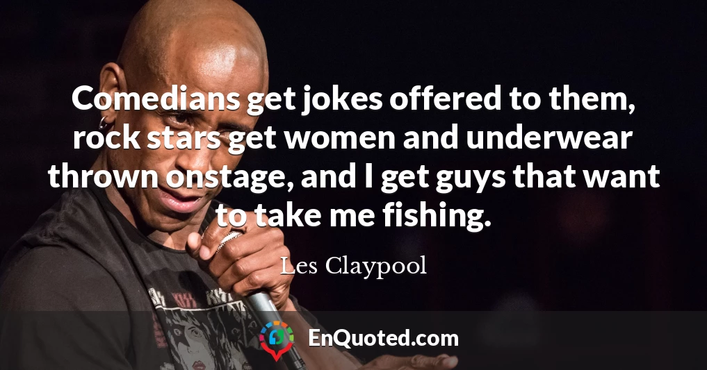 Comedians get jokes offered to them, rock stars get women and underwear thrown onstage, and I get guys that want to take me fishing.
