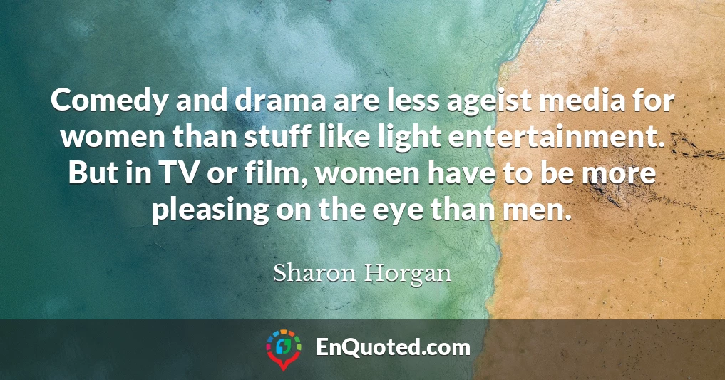 Comedy and drama are less ageist media for women than stuff like light entertainment. But in TV or film, women have to be more pleasing on the eye than men.