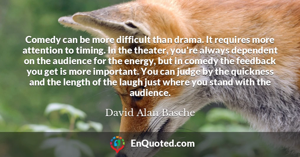 Comedy can be more difficult than drama. It requires more attention to timing. In the theater, you're always dependent on the audience for the energy, but in comedy the feedback you get is more important. You can judge by the quickness and the length of the laugh just where you stand with the audience.
