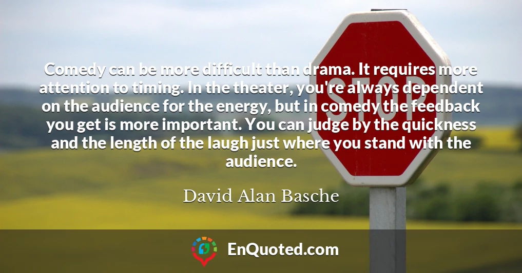 Comedy can be more difficult than drama. It requires more attention to timing. In the theater, you're always dependent on the audience for the energy, but in comedy the feedback you get is more important. You can judge by the quickness and the length of the laugh just where you stand with the audience.