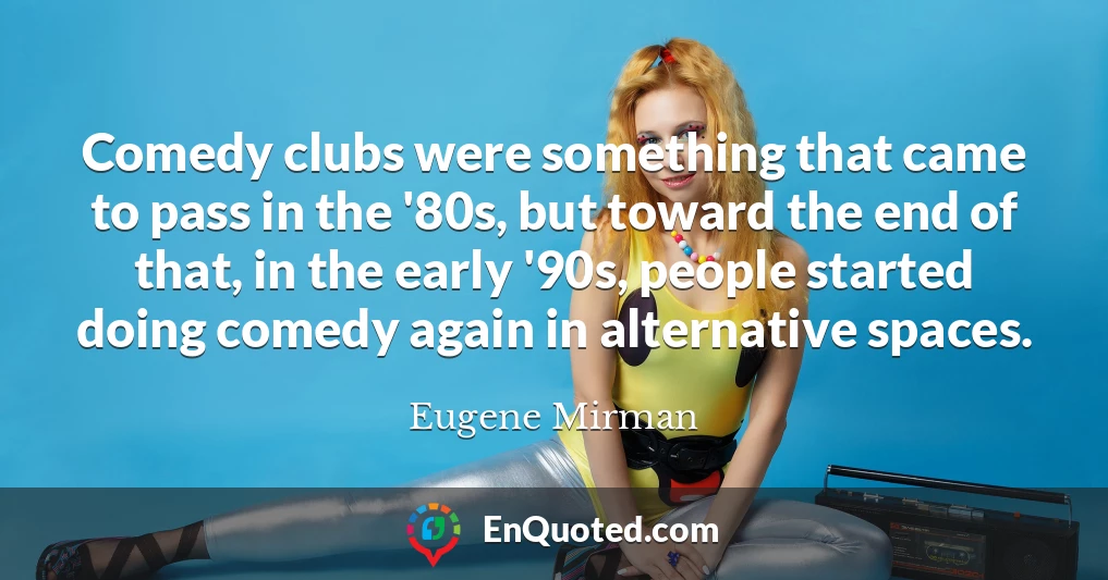 Comedy clubs were something that came to pass in the '80s, but toward the end of that, in the early '90s, people started doing comedy again in alternative spaces.