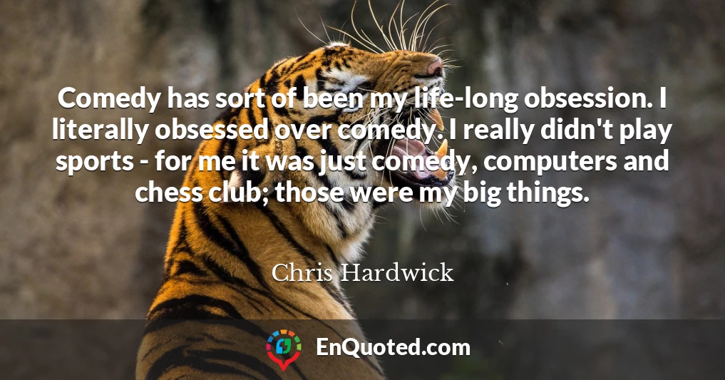 Comedy has sort of been my life-long obsession. I literally obsessed over comedy. I really didn't play sports - for me it was just comedy, computers and chess club; those were my big things.