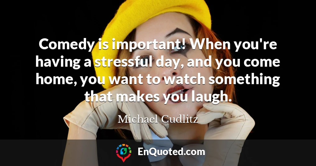 Comedy is important! When you're having a stressful day, and you come home, you want to watch something that makes you laugh.