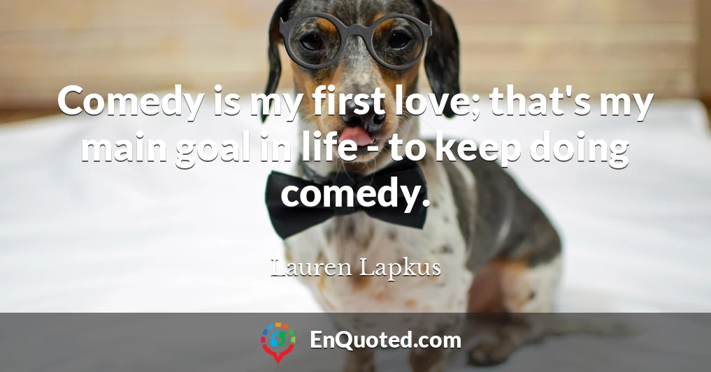Comedy is my first love; that's my main goal in life - to keep doing comedy.