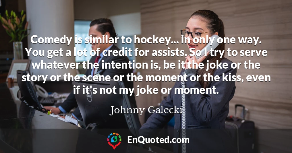 Comedy is similar to hockey... in only one way. You get a lot of credit for assists. So I try to serve whatever the intention is, be it the joke or the story or the scene or the moment or the kiss, even if it's not my joke or moment.