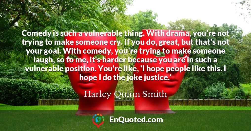 Comedy is such a vulnerable thing. With drama, you're not trying to make someone cry. If you do, great, but that's not your goal. With comedy, you're trying to make someone laugh, so to me, it's harder because you are in such a vulnerable position. You're like, 'I hope people like this. I hope I do the joke justice.'