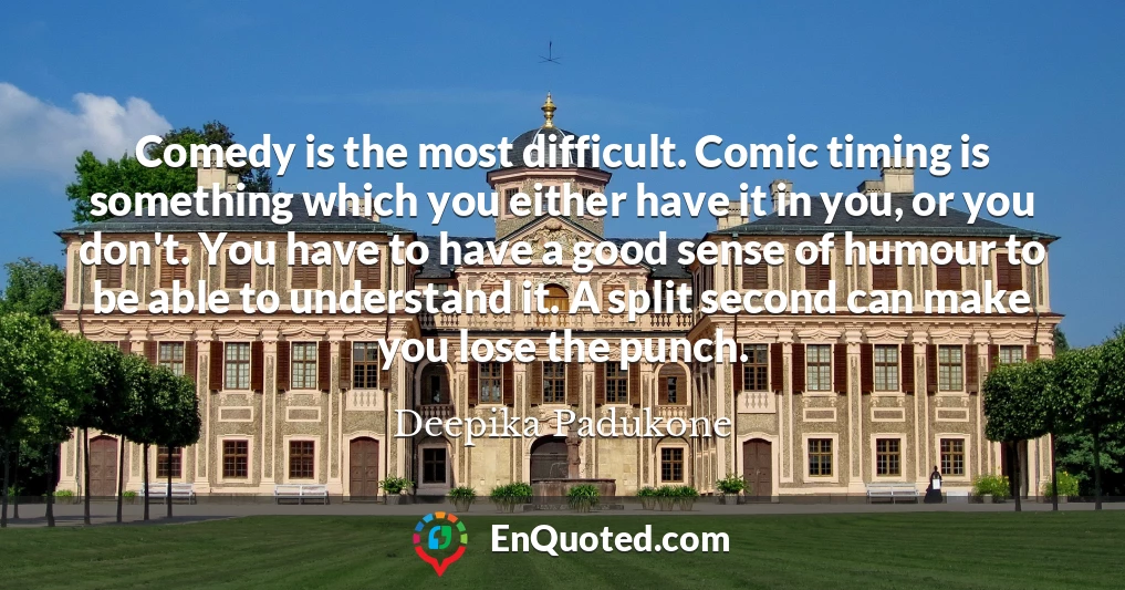 Comedy is the most difficult. Comic timing is something which you either have it in you, or you don't. You have to have a good sense of humour to be able to understand it. A split second can make you lose the punch.