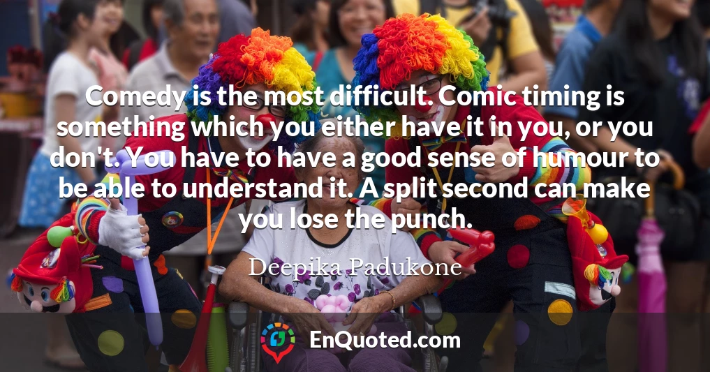 Comedy is the most difficult. Comic timing is something which you either have it in you, or you don't. You have to have a good sense of humour to be able to understand it. A split second can make you lose the punch.