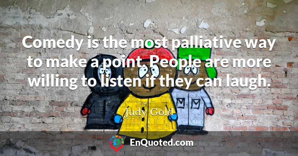 Comedy is the most palliative way to make a point. People are more willing to listen if they can laugh.