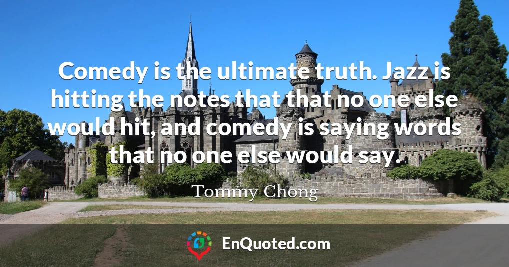 Comedy is the ultimate truth. Jazz is hitting the notes that that no one else would hit, and comedy is saying words that no one else would say.