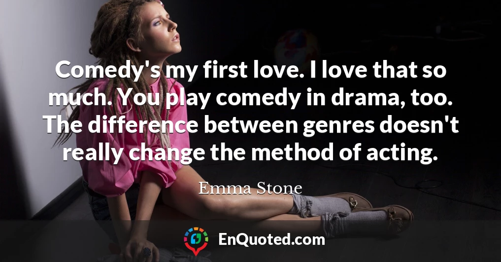 Comedy's my first love. I love that so much. You play comedy in drama, too. The difference between genres doesn't really change the method of acting.