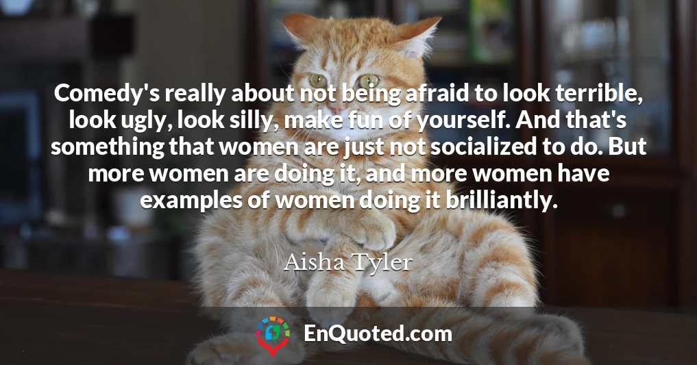Comedy's really about not being afraid to look terrible, look ugly, look silly, make fun of yourself. And that's something that women are just not socialized to do. But more women are doing it, and more women have examples of women doing it brilliantly.