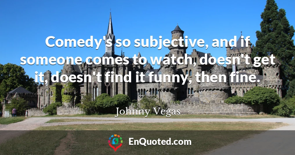 Comedy's so subjective, and if someone comes to watch, doesn't get it, doesn't find it funny, then fine.