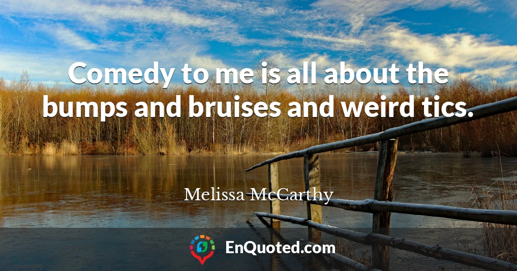 Comedy to me is all about the bumps and bruises and weird tics.