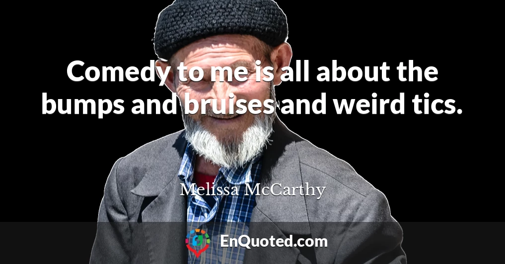 Comedy to me is all about the bumps and bruises and weird tics.